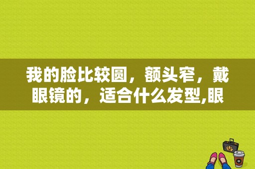 我的脸比较圆，额头窄，戴眼镜的，适合什么发型,眼睛小的人适合什么发型男生
