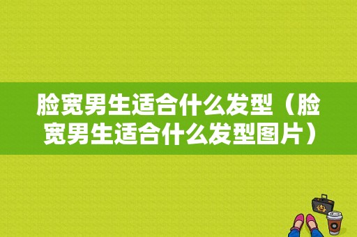 脸宽男生适合什么发型（脸宽男生适合什么发型图片）
