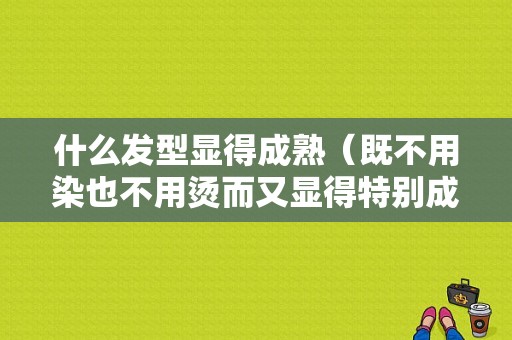 什么发型显得成熟（既不用染也不用烫而又显得特别成熟的短发发型是什么）