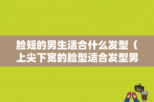 脸短的男生适合什么发型（上尖下宽的脸型适合发型男）