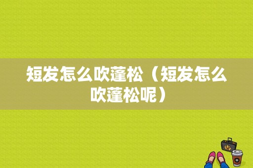 短发怎么吹蓬松（短发怎么吹蓬松呢）