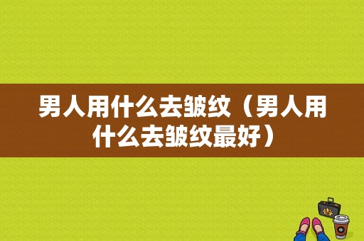 男人用什么去皱纹（男人用什么去皱纹最好）
