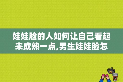 娃娃脸的人如何让自己看起来成熟一点,男生娃娃脸怎么变成熟