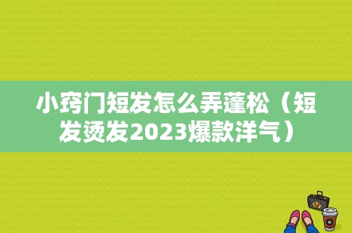 小窍门短发怎么弄蓬松（短发烫发2023爆款洋气）