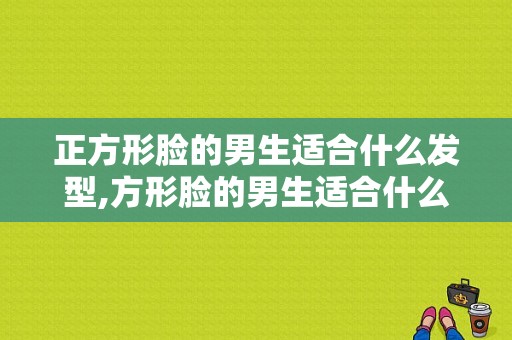 正方形脸的男生适合什么发型,方形脸的男生适合什么发型图片
