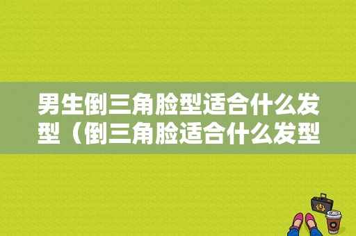 男生倒三角脸型适合什么发型（倒三角脸适合什么发型）