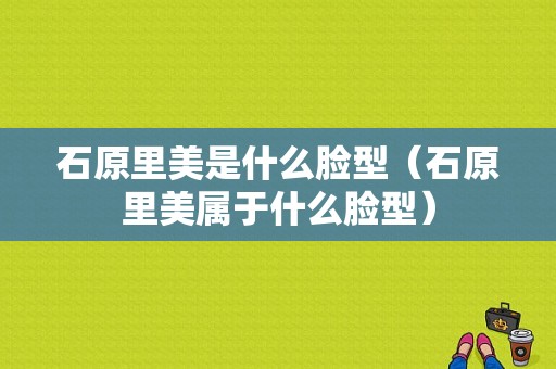 石原里美是什么脸型（石原里美属于什么脸型）