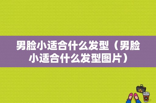 男脸小适合什么发型（男脸小适合什么发型图片）