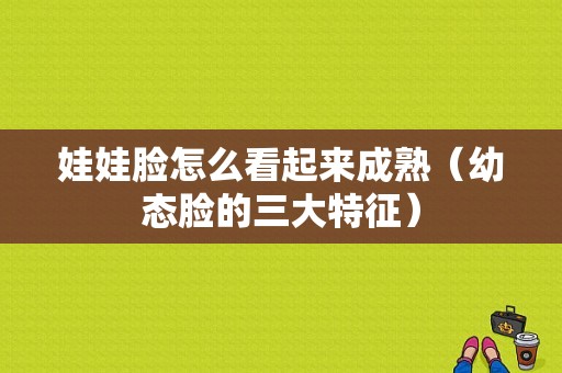 娃娃脸怎么看起来成熟（幼态脸的三大特征）