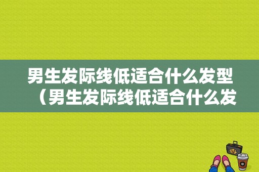 男生发际线低适合什么发型（男生发际线低适合什么发型好看）