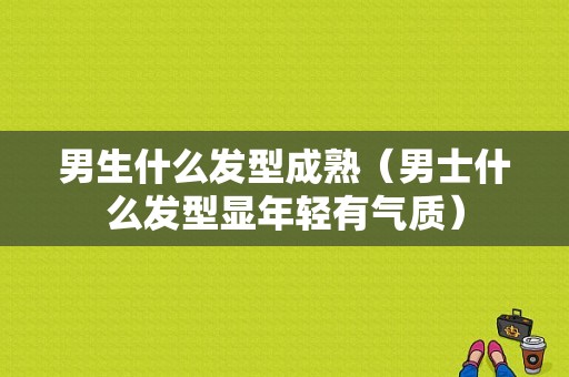 男生什么发型成熟（男士什么发型显年轻有气质）