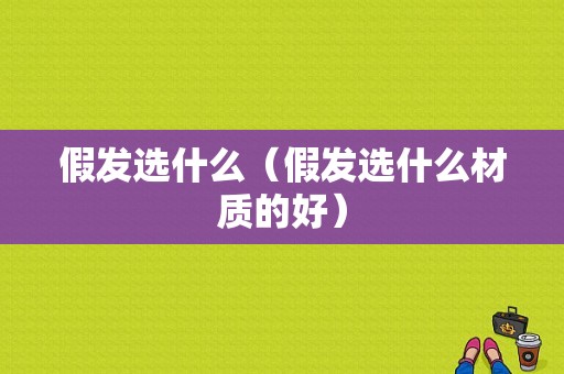 假发选什么（假发选什么材质的好）