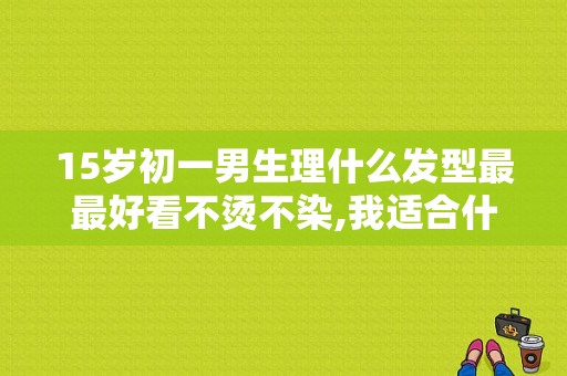 15岁初一男生理什么发型最最好看不烫不染,我适合什么发型男生