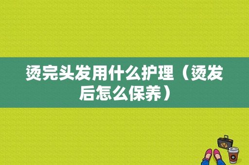 烫完头发用什么护理（烫发后怎么保养）