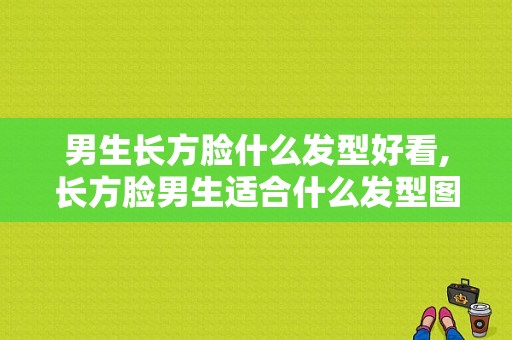 男生长方脸什么发型好看,长方脸男生适合什么发型图片