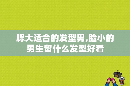 腮大适合的发型男,脸小的男生留什么发型好看