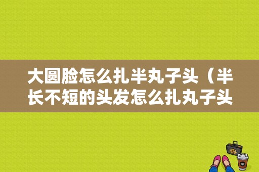 大圆脸怎么扎半丸子头（半长不短的头发怎么扎丸子头）