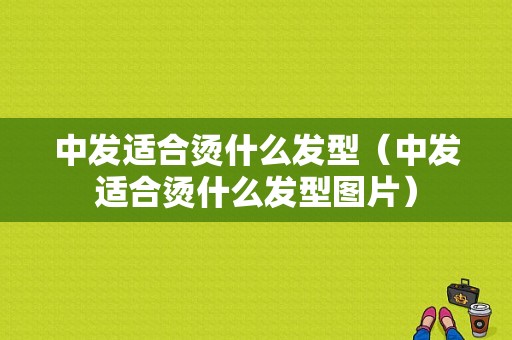 中发适合烫什么发型（中发适合烫什么发型图片）