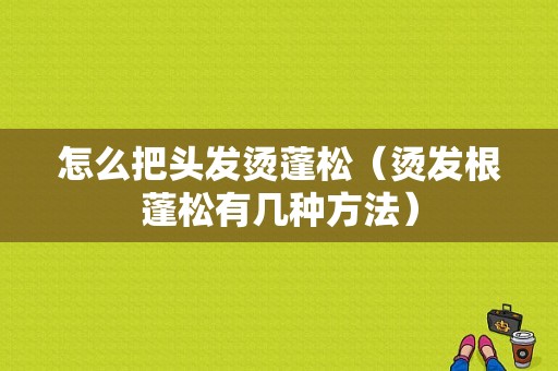 怎么把头发烫蓬松（烫发根蓬松有几种方法）