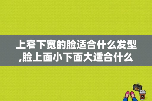 上窄下宽的脸适合什么发型,脸上面小下面大适合什么发型男生