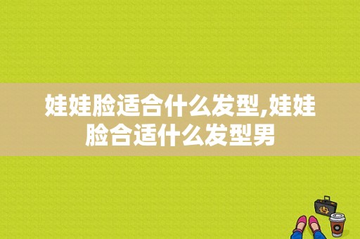 娃娃脸适合什么发型,娃娃脸合适什么发型男