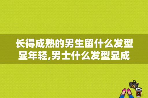 长得成熟的男生留什么发型显年轻,男士什么发型显成熟稳重