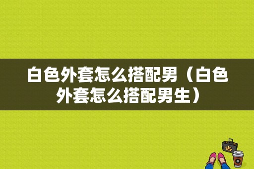 白色外套怎么搭配男（白色外套怎么搭配男生）