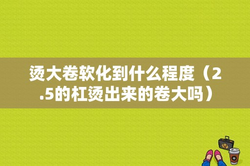 烫大卷软化到什么程度（2.5的杠烫出来的卷大吗）