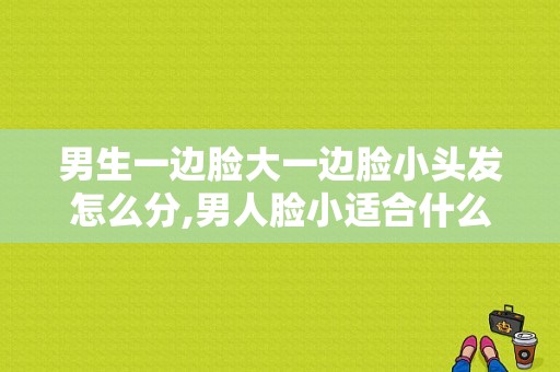 男生一边脸大一边脸小头发怎么分,男人脸小适合什么发型图片