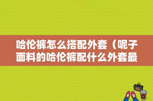 哈伦裤怎么搭配外套（呢子面料的哈伦裤配什么外套最好好看）