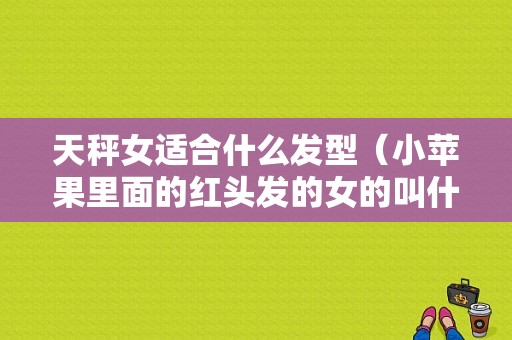 天秤女适合什么发型（小苹果里面的红头发的女的叫什么）