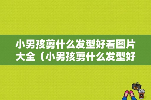 小男孩剪什么发型好看图片大全（小男孩剪什么发型好看图片大全 儿童）
