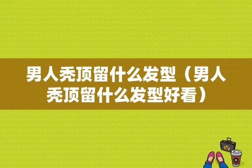 男人秃顶留什么发型（男人秃顶留什么发型好看）