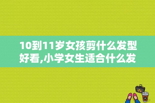 10到11岁女孩剪什么发型好看,小学女生适合什么发型图片