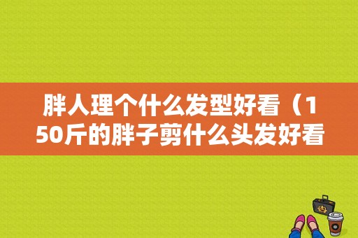 胖人理个什么发型好看（150斤的胖子剪什么头发好看）