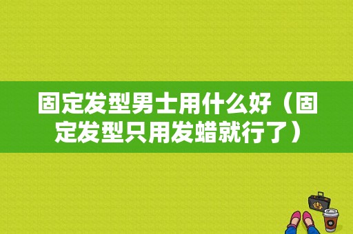 固定发型男士用什么好（固定发型只用发蜡就行了）