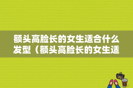 额头高脸长的女生适合什么发型（额头高脸长的女生适合什么发型图片）