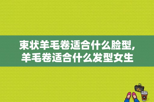 束状羊毛卷适合什么脸型,羊毛卷适合什么发型女生