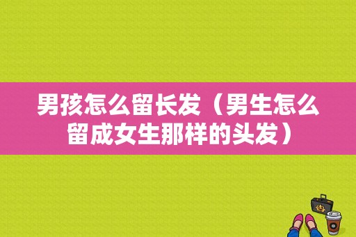 男孩怎么留长发（男生怎么留成女生那样的头发）