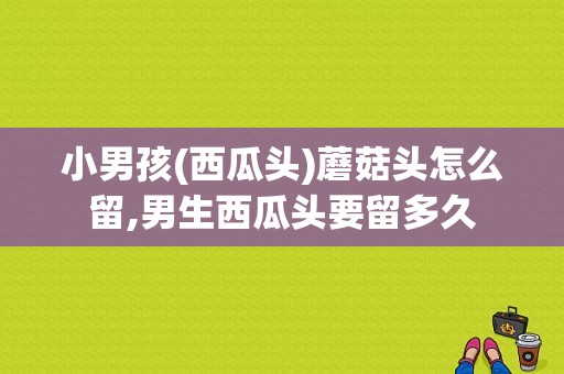 小男孩(西瓜头)蘑菇头怎么留,男生西瓜头要留多久