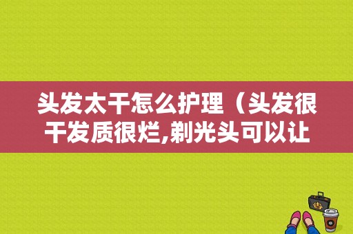 头发太干怎么护理（头发很干发质很烂,剃光头可以让头发，变好点吗）