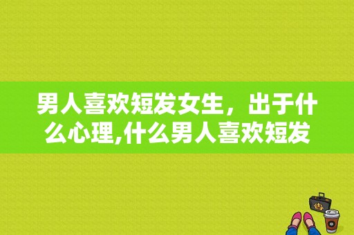 男人喜欢短发女生，出于什么心理,什么男人喜欢短发女生呢