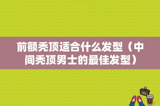前额秃顶适合什么发型（中间秃顶男士的最佳发型）
