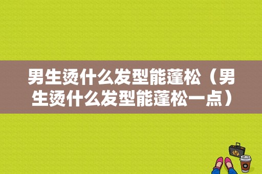 男生烫什么发型能蓬松（男生烫什么发型能蓬松一点）