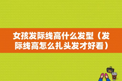 女孩发际线高什么发型（发际线高怎么扎头发才好看）