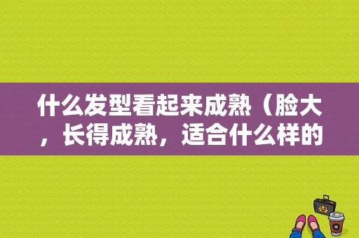 什么发型看起来成熟（脸大，长得成熟，适合什么样的发型）