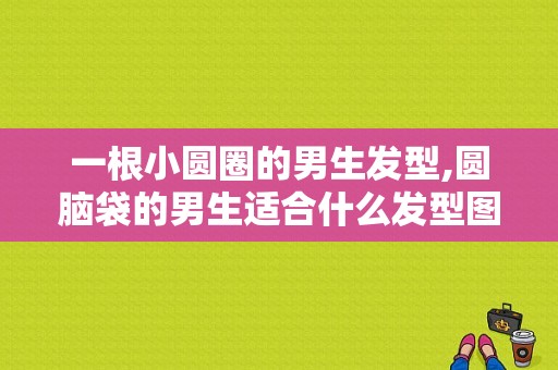 一根小圆圈的男生发型,圆脑袋的男生适合什么发型图片