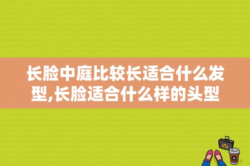长脸中庭比较长适合什么发型,长脸适合什么样的头型图片