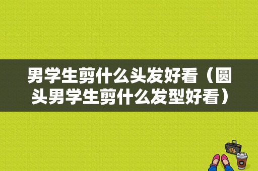 男学生剪什么头发好看（圆头男学生剪什么发型好看）