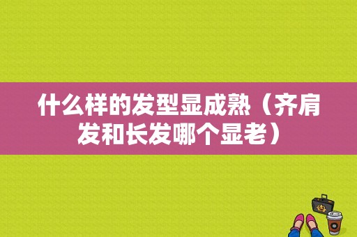 什么样的发型显成熟（齐肩发和长发哪个显老）